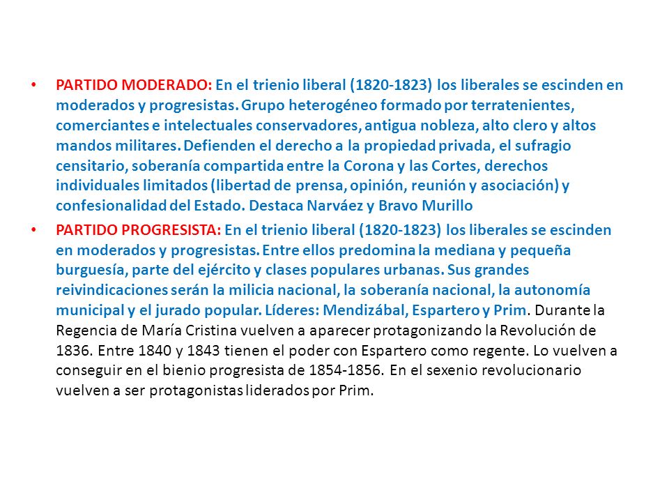 PARTIDO MODERADO: En el trienio liberal ( ) los liberales se escinden en moderados y progresistas. Grupo heterogéneo formado por terratenientes, comerciantes e intelectuales conservadores, antigua nobleza, alto clero y altos mandos militares. Defienden el derecho a la propiedad privada, el sufragio censitario, soberanía compartida entre la Corona y las Cortes, derechos individuales limitados (libertad de prensa, opinión, reunión y asociación) y confesionalidad del Estado. Destaca Narváez y Bravo Murillo