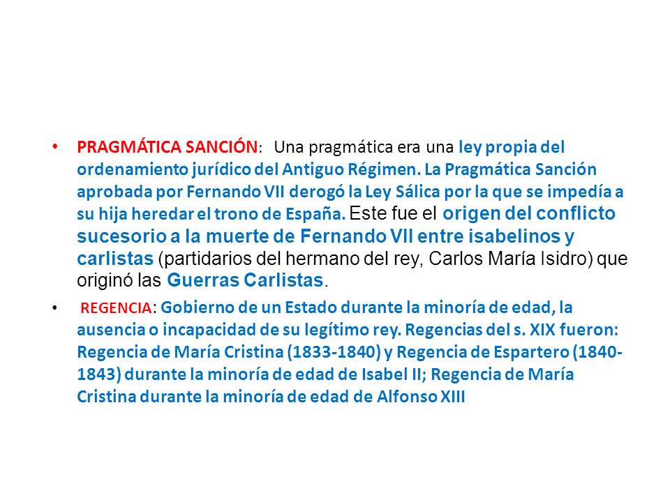 PRAGMÁTICA SANCIÓN: Una pragmática era una ley propia del ordenamiento jurídico del Antiguo Régimen. La Pragmática Sanción aprobada por Fernando VII derogó la Ley Sálica por la que se impedía a su hija heredar el trono de España. Este fue el origen del conflicto sucesorio a la muerte de Fernando VII entre isabelinos y carlistas (partidarios del hermano del rey, Carlos María Isidro) que originó las Guerras Carlistas.