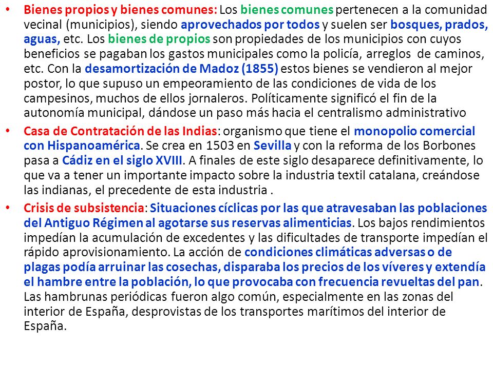 Bienes propios y bienes comunes: Los bienes comunes pertenecen a la comunidad vecinal (municipios), siendo aprovechados por todos y suelen ser bosques, prados, aguas, etc. Los bienes de propios son propiedades de los municipios con cuyos beneficios se pagaban los gastos municipales como la policía, arreglos de caminos, etc. Con la desamortización de Madoz (1855) estos bienes se vendieron al mejor postor, lo que supuso un empeoramiento de las condiciones de vida de los campesinos, muchos de ellos jornaleros. Políticamente significó el fin de la autonomía municipal, dándose un paso más hacia el centralismo administrativo