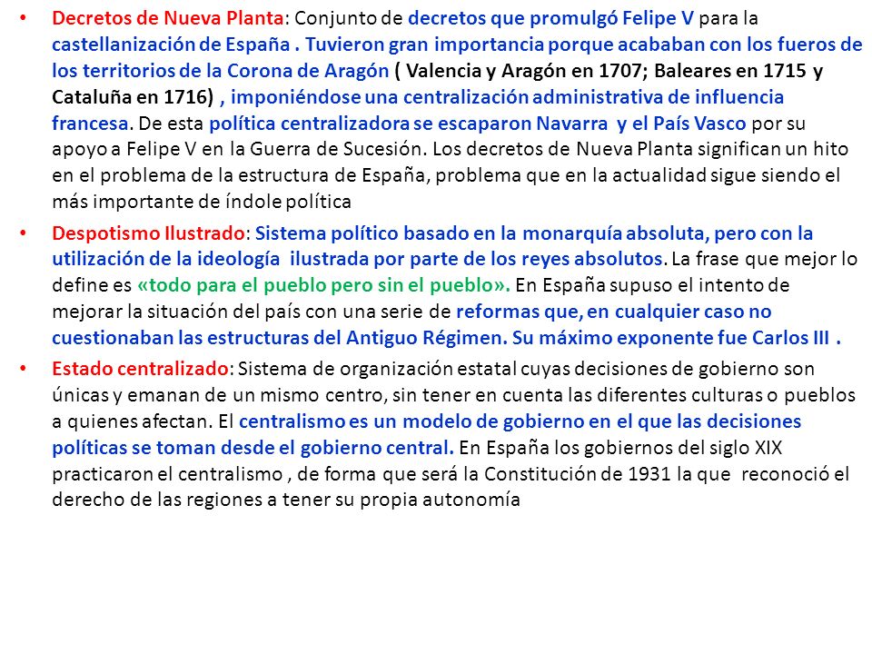 Decretos de Nueva Planta: Conjunto de decretos que promulgó Felipe V para la castellanización de España . Tuvieron gran importancia porque acababan con los fueros de los territorios de la Corona de Aragón ( Valencia y Aragón en 1707; Baleares en 1715 y Cataluña en 1716) , imponiéndose una centralización administrativa de influencia francesa. De esta política centralizadora se escaparon Navarra y el País Vasco por su apoyo a Felipe V en la Guerra de Sucesión. Los decretos de Nueva Planta significan un hito en el problema de la estructura de España, problema que en la actualidad sigue siendo el más importante de índole política