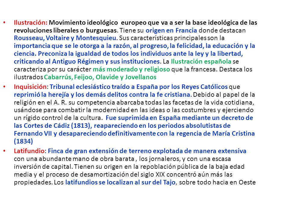 Ilustración: Movimiento ideológico europeo que va a ser la base ideológica de las revoluciones liberales o burguesas. Tiene su origen en Francia donde destacan Rousseau, Voltaire y Montesquieu. Sus características principales son la importancia que se le otorga a la razón, al progreso, la felicidad, la educación y la ciencia. Preconiza la igualdad de todos los individuos ante la ley y la libertad, criticando al Antiguo Régimen y sus instituciones. La Ilustración española se caracteriza por su carácter más moderado y religioso que la francesa. Destaca los ilustrados Cabarrús, Feijoo, Olavide y Jovellanos