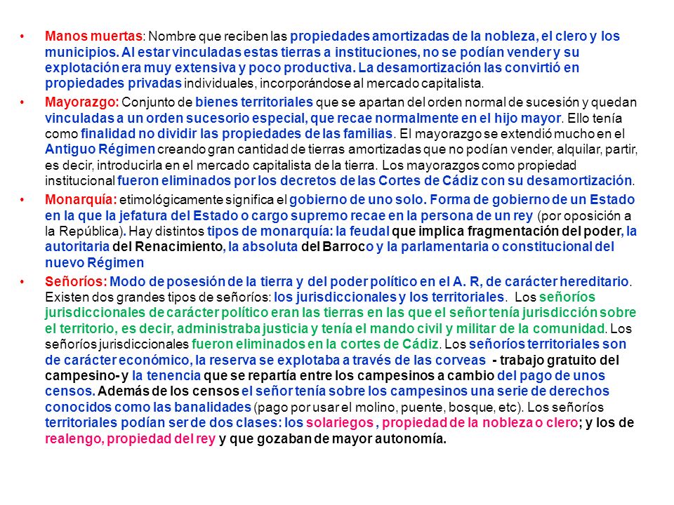Manos muertas: Nombre que reciben las propiedades amortizadas de la nobleza, el clero y los municipios. Al estar vinculadas estas tierras a instituciones, no se podían vender y su explotación era muy extensiva y poco productiva. La desamortización las convirtió en propiedades privadas individuales, incorporándose al mercado capitalista.