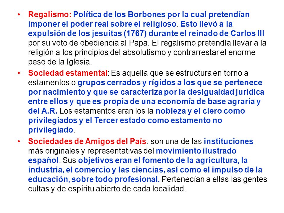 Regalismo: Política de los Borbones por la cual pretendían imponer el poder real sobre el religioso. Esto llevó a la expulsión de los jesuitas (1767) durante el reinado de Carlos III por su voto de obediencia al Papa. El regalismo pretendía llevar a la religión a los principios del absolutismo y contrarrestar el enorme peso de la Iglesia.