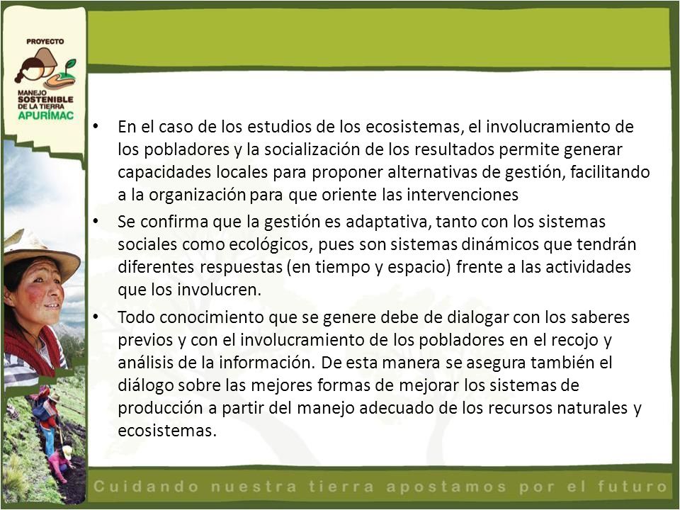 En el caso de los estudios de los ecosistemas, el involucramiento de los pobladores y la socialización de los resultados permite generar capacidades locales para proponer alternativas de gestión, facilitando a la organización para que oriente las intervenciones