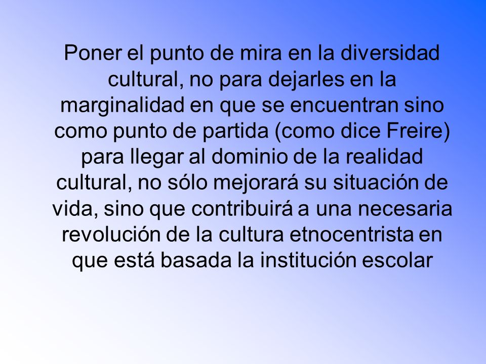 Poner el punto de mira en la diversidad cultural, no para dejarles en la marginalidad en que se encuentran sino como punto de partida (como dice Freire) para llegar al dominio de la realidad cultural, no sólo mejorará su situación de vida, sino que contribuirá a una necesaria revolución de la cultura etnocentrista en que está basada la institución escolar