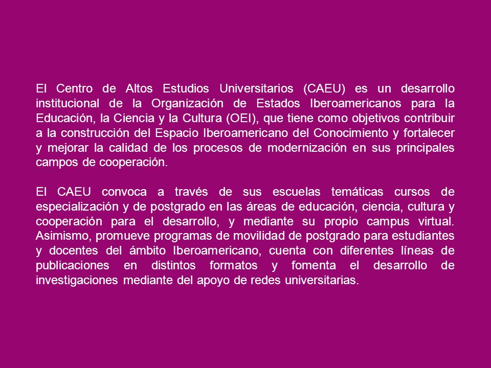 El Centro de Altos Estudios Universitarios (CAEU) es un desarrollo institucional de la Organización de Estados Iberoamericanos para la Educación, la Ciencia y la Cultura (OEI), que tiene como objetivos contribuir a la construcción del Espacio Iberoamericano del Conocimiento y fortalecer y mejorar la calidad de los procesos de modernización en sus principales campos de cooperación.