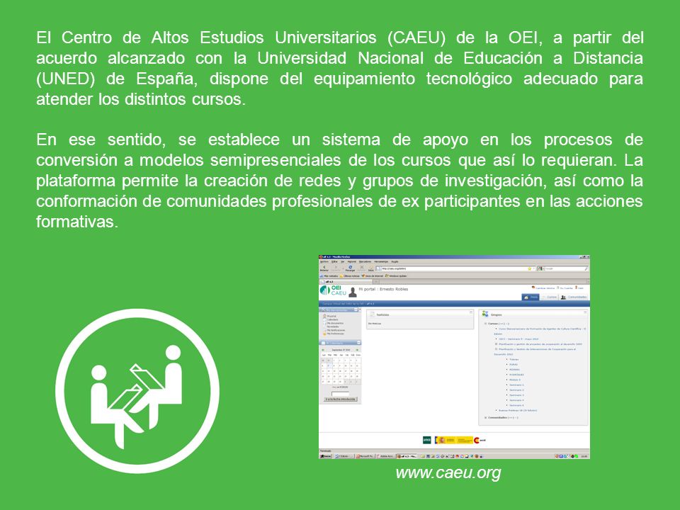 El Centro de Altos Estudios Universitarios (CAEU) de la OEI, a partir del acuerdo alcanzado con la Universidad Nacional de Educación a Distancia (UNED) de España, dispone del equipamiento tecnológico adecuado para atender los distintos cursos.