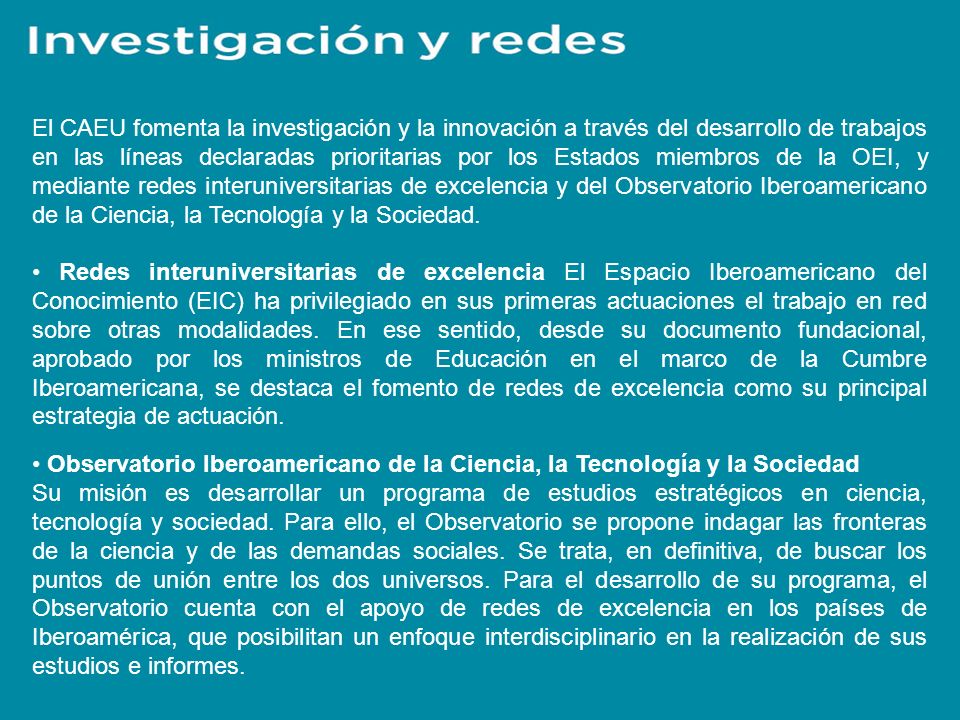 El CAEU fomenta la investigación y la innovación a través del desarrollo de trabajos en las líneas declaradas prioritarias por los Estados miembros de la OEI, y mediante redes interuniversitarias de excelencia y del Observatorio Iberoamericano de la Ciencia, la Tecnología y la Sociedad.
