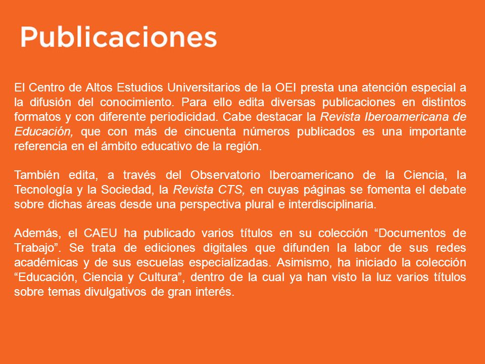El Centro de Altos Estudios Universitarios de la OEI presta una atención especial a la difusión del conocimiento. Para ello edita diversas publicaciones en distintos formatos y con diferente periodicidad. Cabe destacar la Revista Iberoamericana de Educación, que con más de cincuenta números publicados es una importante referencia en el ámbito educativo de la región.