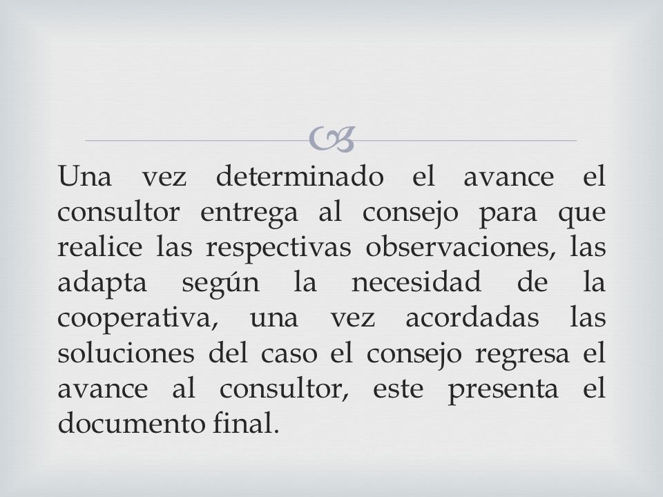 Una vez determinado el avance el consultor entrega al consejo para que realice las respectivas observaciones, las adapta según la necesidad de la cooperativa, una vez acordadas las soluciones del caso el consejo regresa el avance al consultor, este presenta el documento final.