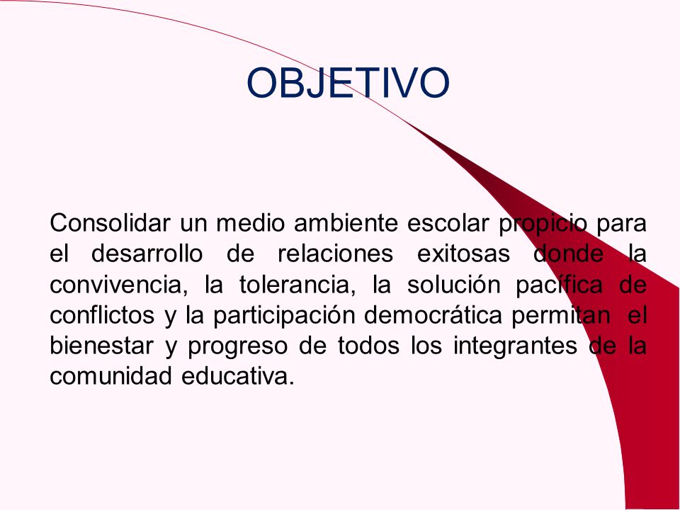 OBJETIVO Consolidar un medio ambiente escolar propicio para el desarrollo de relaciones exitosas donde la convivencia, la tolerancia, la solución pacífica de conflictos y la participación democrática permitan el bienestar y progreso de todos los integrantes de la comunidad educativa.