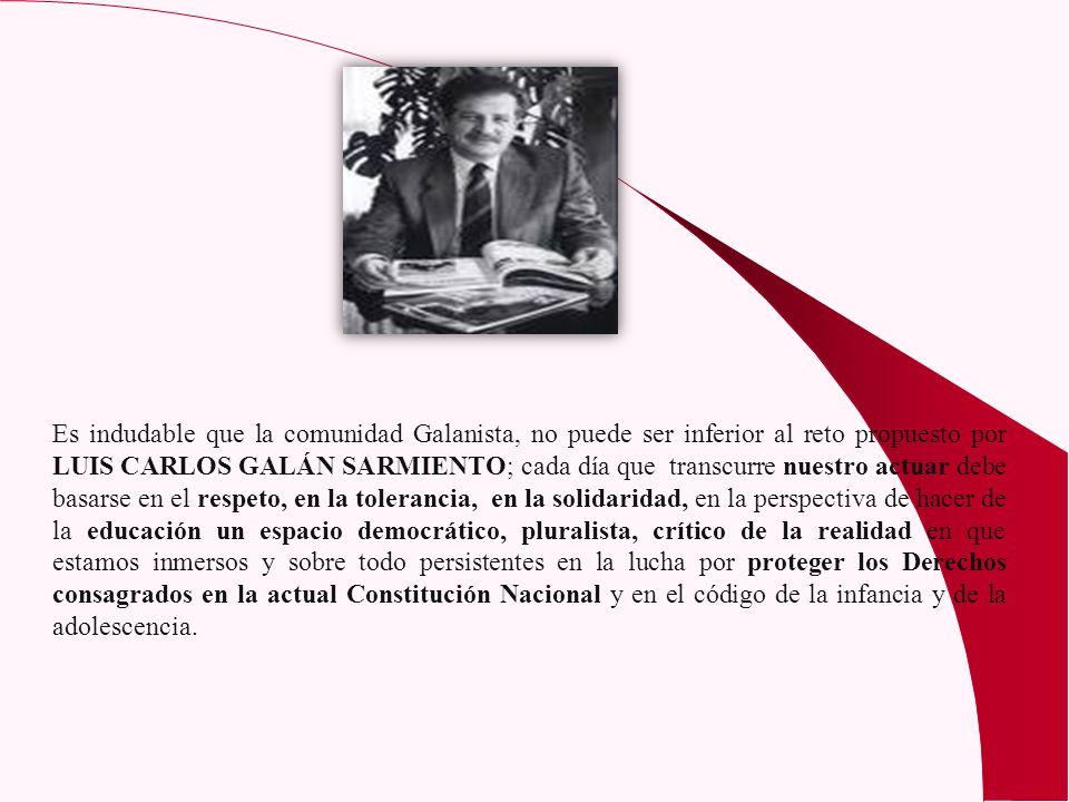 Es indudable que la comunidad Galanista, no puede ser inferior al reto propuesto por LUIS CARLOS GALÁN SARMIENTO; cada día que transcurre nuestro actuar debe basarse en el respeto, en la tolerancia, en la solidaridad, en la perspectiva de hacer de la educación un espacio democrático, pluralista, crítico de la realidad en que estamos inmersos y sobre todo persistentes en la lucha por proteger los Derechos consagrados en la actual Constitución Nacional y en el código de la infancia y de la adolescencia.