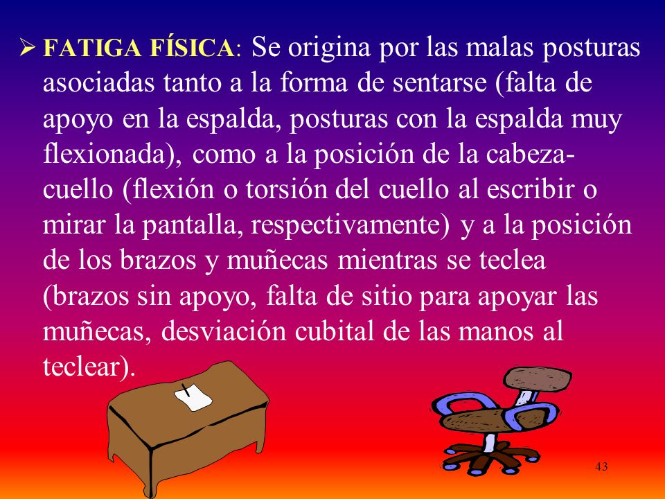 FATIGA FÍSICA: Se origina por las malas posturas asociadas tanto a la forma de sentarse (falta de apoyo en la espalda, posturas con la espalda muy flexionada), como a la posición de la cabeza-cuello (flexión o torsión del cuello al escribir o mirar la pantalla, respectivamente) y a la posición de los brazos y muñecas mientras se teclea (brazos sin apoyo, falta de sitio para apoyar las muñecas, desviación cubital de las manos al teclear).