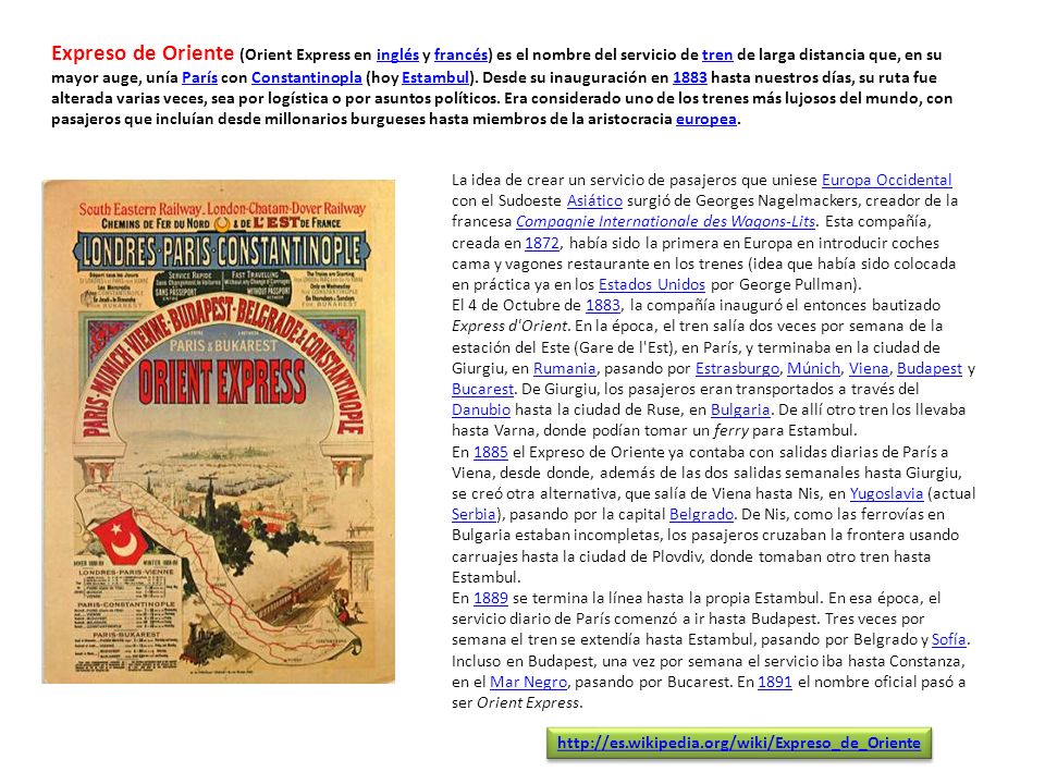 Expreso de Oriente (Orient Express en inglés y francés) es el nombre del servicio de tren de larga distancia que, en su mayor auge, unía París con Constantinopla (hoy Estambul). Desde su inauguración en 1883 hasta nuestros días, su ruta fue alterada varias veces, sea por logística o por asuntos políticos. Era considerado uno de los trenes más lujosos del mundo, con pasajeros que incluían desde millonarios burgueses hasta miembros de la aristocracia europea.