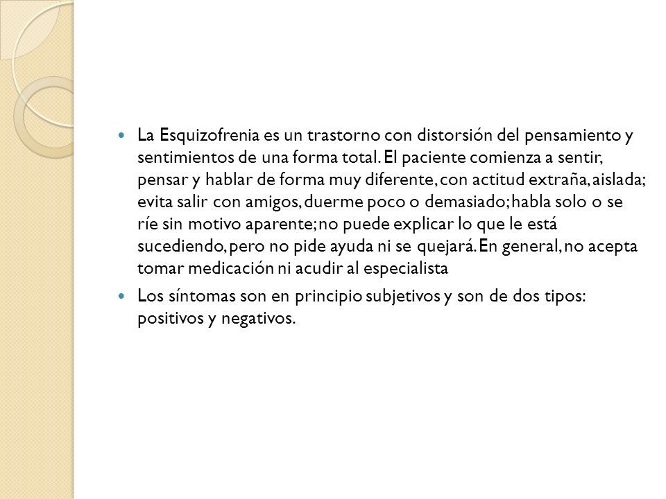 La Esquizofrenia es un trastorno con distorsión del pensamiento y sentimientos de una forma total. El paciente comienza a sentir, pensar y hablar de forma muy diferente, con actitud extraña, aislada; evita salir con amigos, duerme poco o demasiado; habla solo o se ríe sin motivo aparente; no puede explicar lo que le está sucediendo, pero no pide ayuda ni se quejará. En general, no acepta tomar medicación ni acudir al especialista