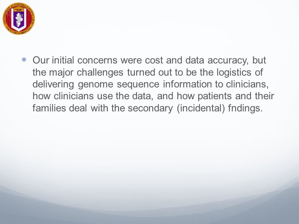 Our initial concerns were cost and data accuracy, but the major challenges turned out to be the logistics of delivering genome sequence information to clinicians, how clinicians use the data, and how patients and their families deal with the secondary (incidental) fndings.