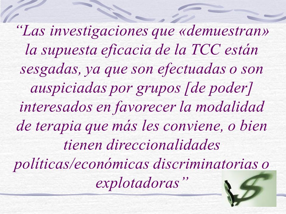 Las investigaciones que «demuestran» la supuesta eficacia de la TCC están sesgadas, ya que son efectuadas o son auspiciadas por grupos [de poder] interesados en favorecer la modalidad de terapia que más les conviene, o bien tienen direccionalidades políticas/económicas discriminatorias o explotadoras