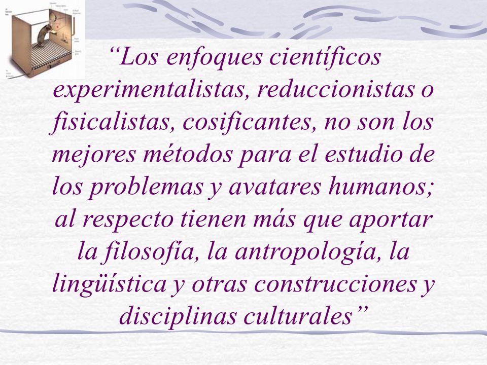 Los enfoques científicos experimentalistas, reduccionistas o fisicalistas, cosificantes, no son los mejores métodos para el estudio de los problemas y avatares humanos; al respecto tienen más que aportar la filosofía, la antropología, la lingüística y otras construcciones y disciplinas culturales