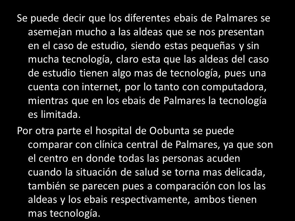 Se puede decir que los diferentes ebais de Palmares se asemejan mucho a las aldeas que se nos presentan en el caso de estudio, siendo estas pequeñas y sin mucha tecnología, claro esta que las aldeas del caso de estudio tienen algo mas de tecnología, pues una cuenta con internet, por lo tanto con computadora, mientras que en los ebais de Palmares la tecnología es limitada.