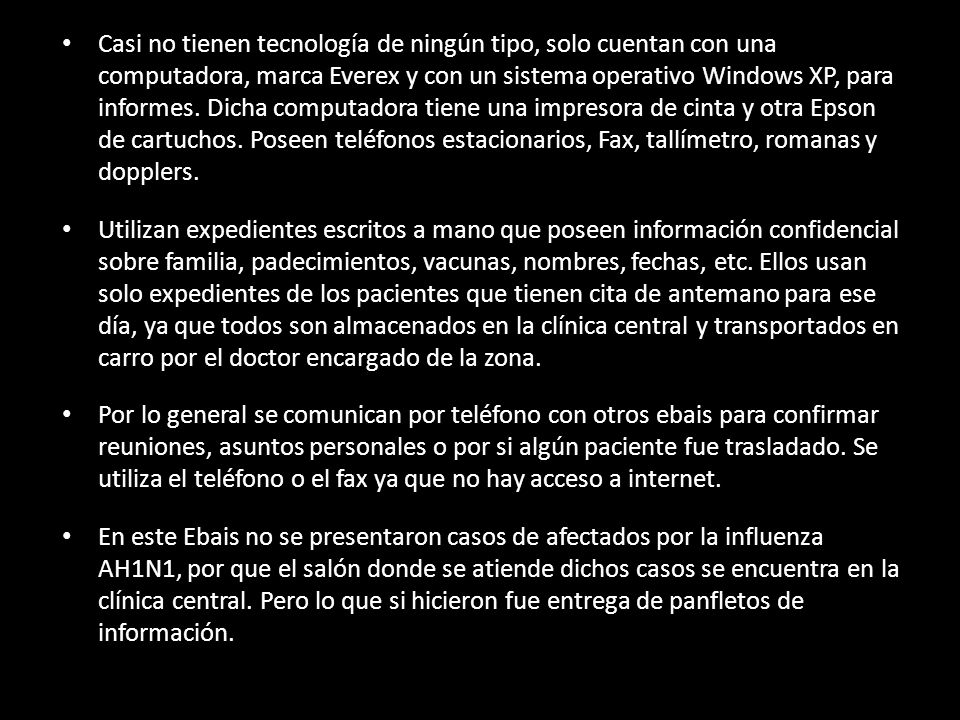 Casi no tienen tecnología de ningún tipo, solo cuentan con una computadora, marca Everex y con un sistema operativo Windows XP, para informes. Dicha computadora tiene una impresora de cinta y otra Epson de cartuchos. Poseen teléfonos estacionarios, Fax, tallímetro, romanas y dopplers.