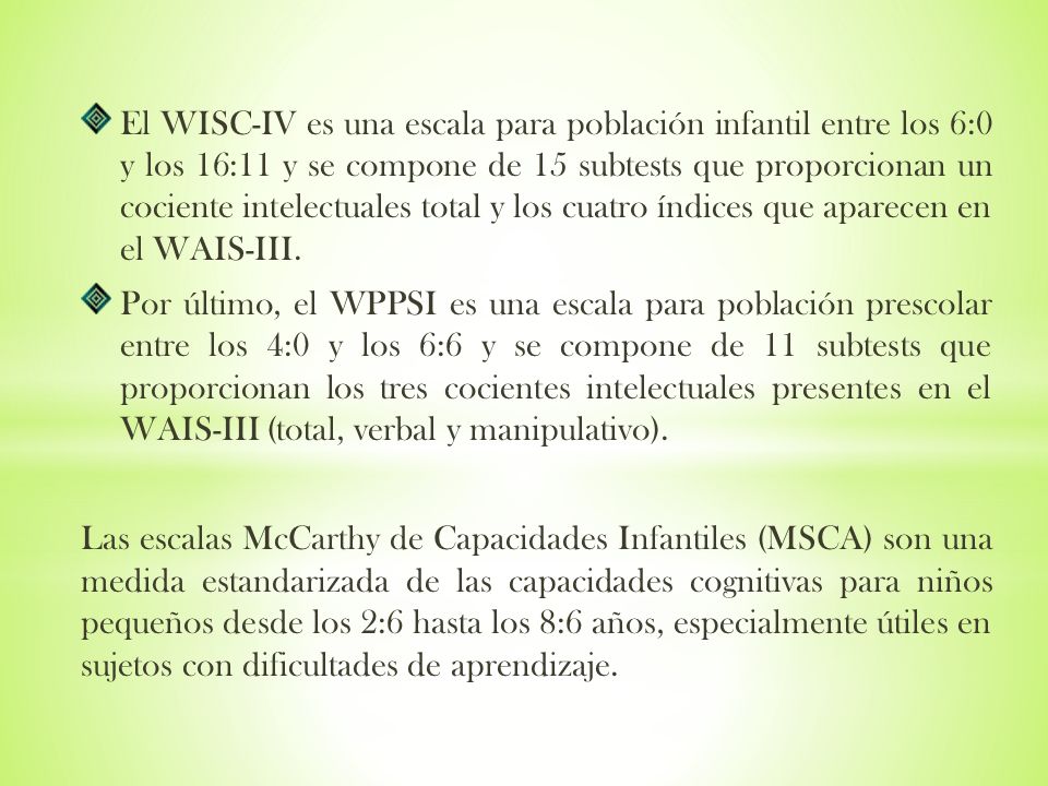 El WISC-IV es una escala para población infantil entre los 6:0 y los 16:11 y se compone de 15 subtests que proporcionan un cociente intelectuales total y los cuatro índices que aparecen en el WAIS-III.