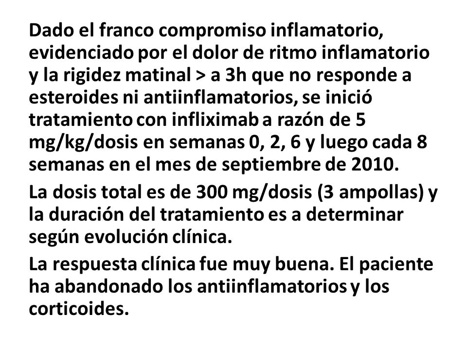Dado el franco compromiso inflamatorio, evidenciado por el dolor de ritmo inflamatorio y la rigidez matinal > a 3h que no responde a esteroides ni antiinflamatorios, se inició tratamiento con infliximab a razón de 5 mg/kg/dosis en semanas 0, 2, 6 y luego cada 8 semanas en el mes de septiembre de 2010.