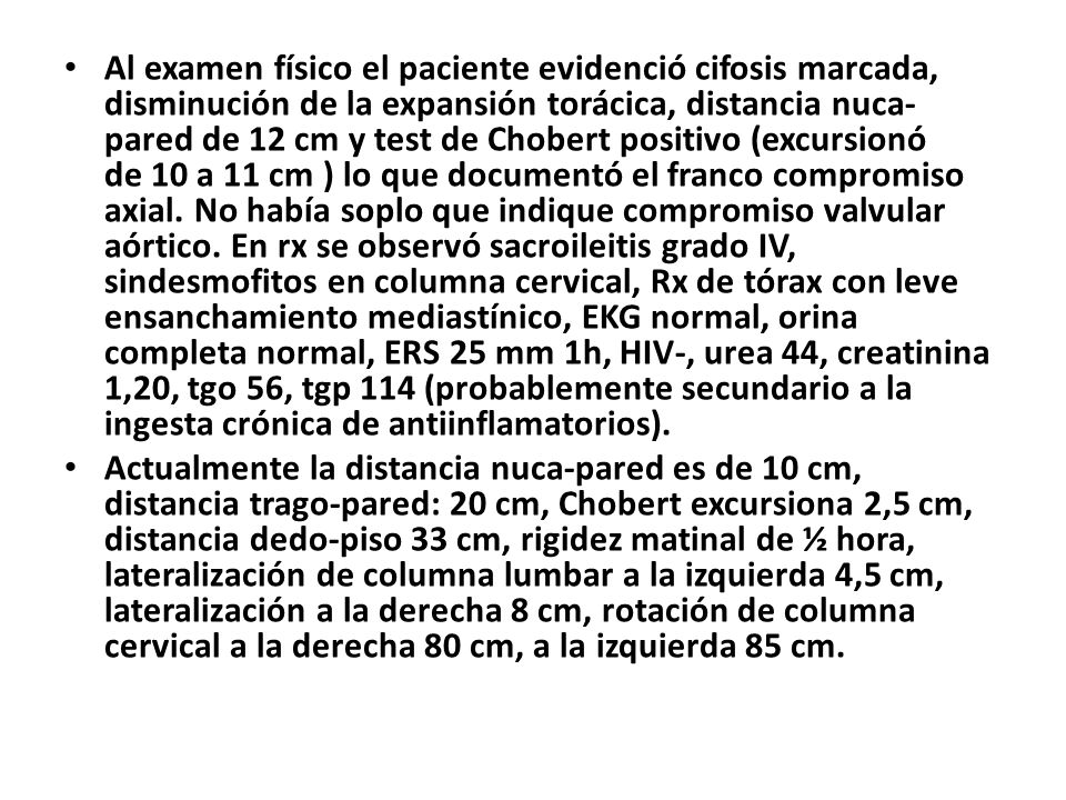 Al examen físico el paciente evidenció cifosis marcada, disminución de la expansión torácica, distancia nuca-pared de 12 cm y test de Chobert positivo (excursionó de 10 a 11 cm ) lo que documentó el franco compromiso axial. No había soplo que indique compromiso valvular aórtico. En rx se observó sacroileitis grado IV, sindesmofitos en columna cervical, Rx de tórax con leve ensanchamiento mediastínico, EKG normal, orina completa normal, ERS 25 mm 1h, HIV-, urea 44, creatinina 1,20, tgo 56, tgp 114 (probablemente secundario a la ingesta crónica de antiinflamatorios).