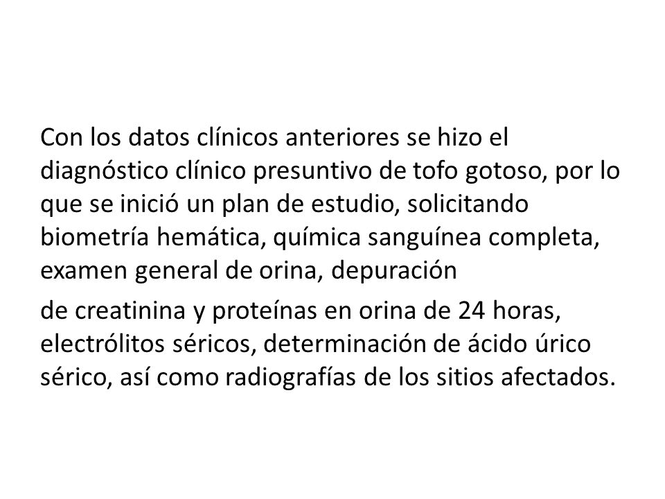 Con los datos clínicos anteriores se hizo el diagnóstico clínico presuntivo de tofo gotoso, por lo que se inició un plan de estudio, solicitando biometría hemática, química sanguínea completa, examen general de orina, depuración