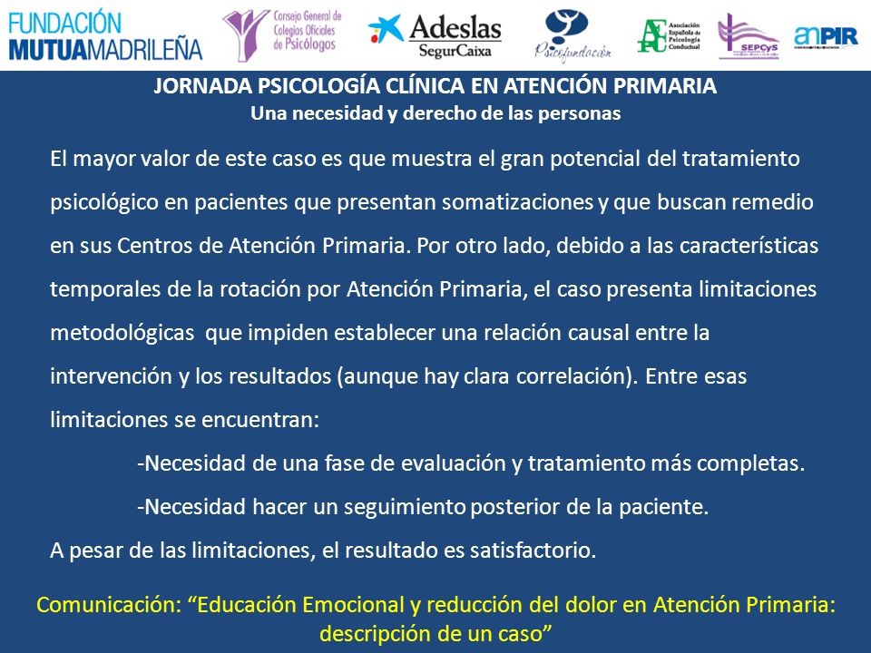 El mayor valor de este caso es que muestra el gran potencial del tratamiento psicológico en pacientes que presentan somatizaciones y que buscan remedio en sus Centros de Atención Primaria. Por otro lado, debido a las características temporales de la rotación por Atención Primaria, el caso presenta limitaciones metodológicas que impiden establecer una relación causal entre la intervención y los resultados (aunque hay clara correlación). Entre esas limitaciones se encuentran: -Necesidad de una fase de evaluación y tratamiento más completas. -Necesidad hacer un seguimiento posterior de la paciente. A pesar de las limitaciones, el resultado es satisfactorio.