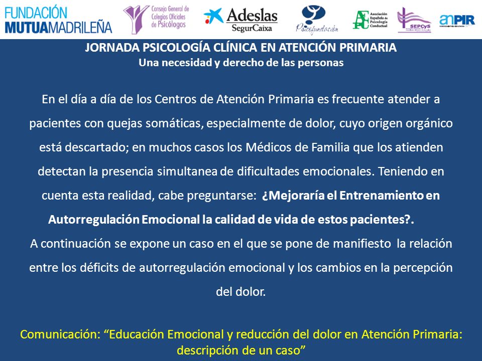 En el día a día de los Centros de Atención Primaria es frecuente atender a pacientes con quejas somáticas, especialmente de dolor, cuyo origen orgánico está descartado; en muchos casos los Médicos de Familia que los atienden detectan la presencia simultanea de dificultades emocionales. Teniendo en cuenta esta realidad, cabe preguntarse: ¿Mejoraría el Entrenamiento en Autorregulación Emocional la calidad de vida de estos pacientes . A continuación se expone un caso en el que se pone de manifiesto la relación entre los déficits de autorregulación emocional y los cambios en la percepción del dolor.