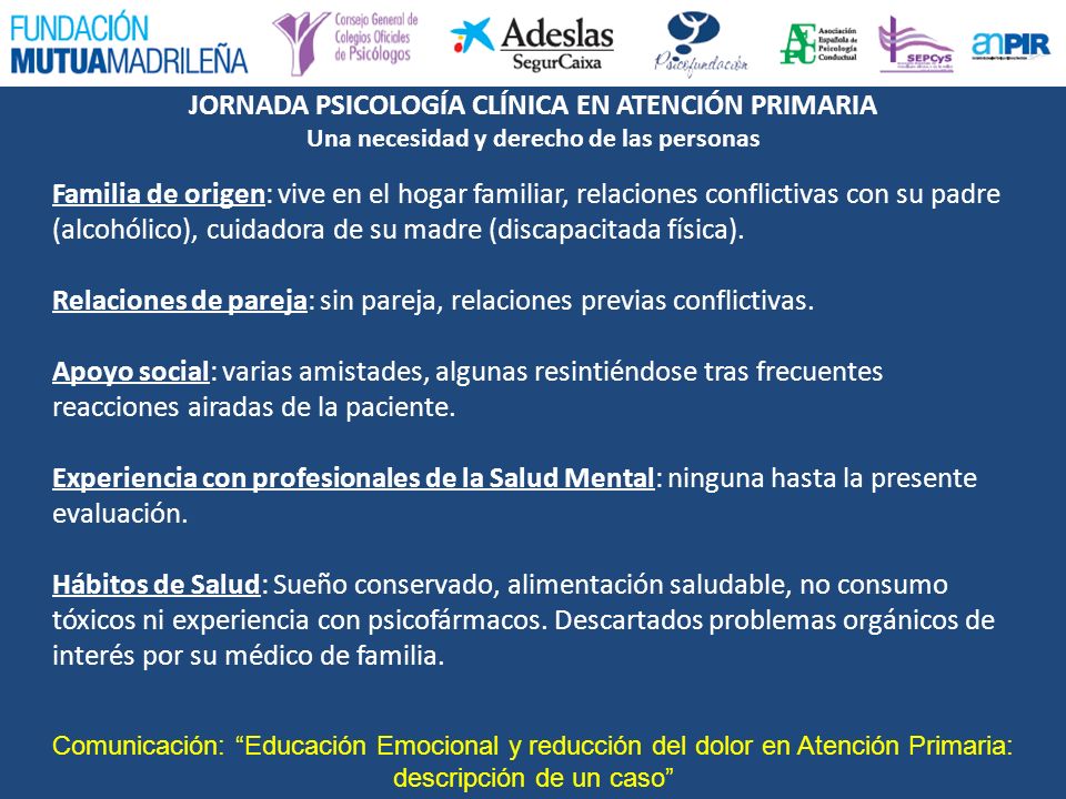Familia de origen: vive en el hogar familiar, relaciones conflictivas con su padre (alcohólico), cuidadora de su madre (discapacitada física). Relaciones de pareja: sin pareja, relaciones previas conflictivas. Apoyo social: varias amistades, algunas resintiéndose tras frecuentes reacciones airadas de la paciente. Experiencia con profesionales de la Salud Mental: ninguna hasta la presente evaluación. Hábitos de Salud: Sueño conservado, alimentación saludable, no consumo tóxicos ni experiencia con psicofármacos. Descartados problemas orgánicos de interés por su médico de familia.