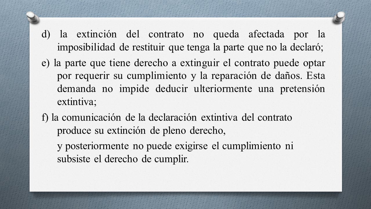 d) la extinción del contrato no queda afectada por la imposibilidad de restituir que tenga la parte que no la declaró; e) la parte que tiene derecho a extinguir el contrato puede optar por requerir su cumplimiento y la reparación de daños.