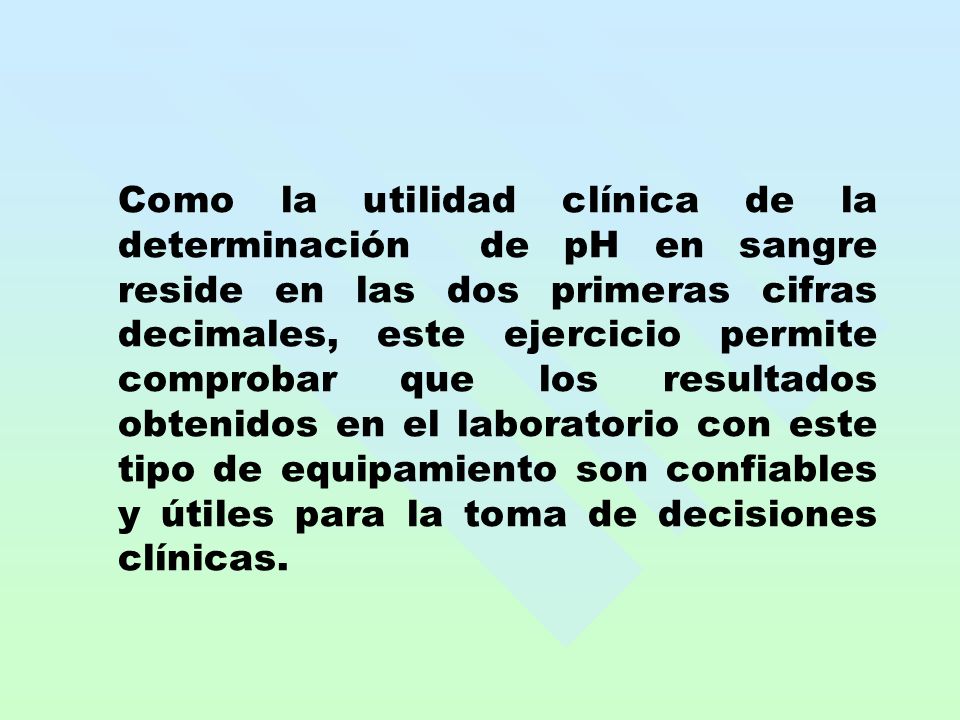 Como la utilidad clínica de la determinación de pH en sangre reside en las dos primeras cifras decimales, este ejercicio permite comprobar que los resultados obtenidos en el laboratorio con este tipo de equipamiento son confiables y útiles para la toma de decisiones clínicas.