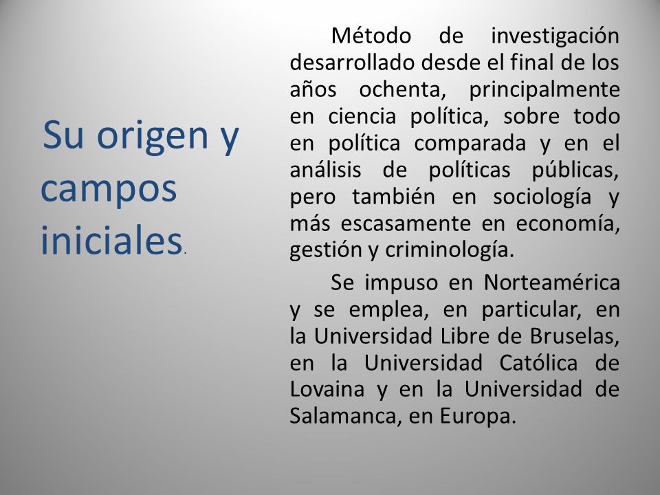 Método de investigación desarrollado desde el final de los años ochenta, principalmente en ciencia política, sobre todo en política comparada y en el análisis de políticas públicas, pero también en sociología y más escasamente en economía, gestión y criminología. Se impuso en Norteamérica y se emplea, en particular, en la Universidad Libre de Bruselas, en la Universidad Católica de Lovaina y en la Universidad de Salamanca, en Europa.