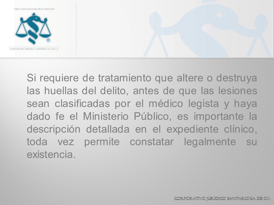 Si requiere de tratamiento que altere o destruya las huellas del delito, antes de que las lesiones sean clasificadas por el médico legista y haya dado fe el Ministerio Público, es importante la descripción detallada en el expediente clínico, toda vez permite constatar legalmente su existencia.