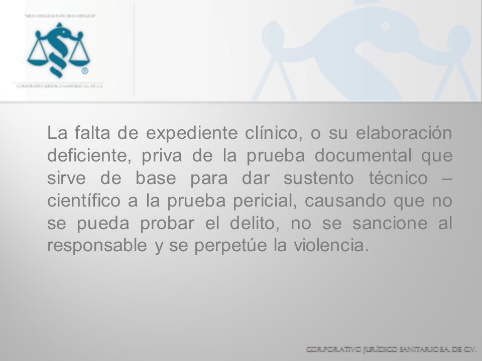 La falta de expediente clínico, o su elaboración deficiente, priva de la prueba documental que sirve de base para dar sustento técnico – científico a la prueba pericial, causando que no se pueda probar el delito, no se sancione al responsable y se perpetúe la violencia.