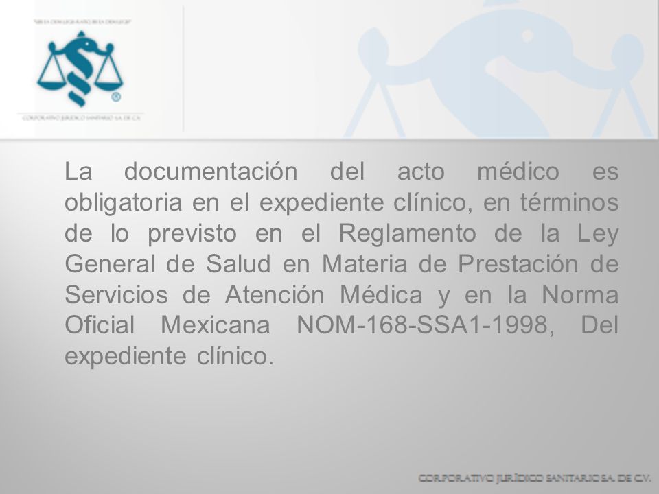 La documentación del acto médico es obligatoria en el expediente clínico, en términos de lo previsto en el Reglamento de la Ley General de Salud en Materia de Prestación de Servicios de Atención Médica y en la Norma Oficial Mexicana NOM-168-SSA1-1998, Del expediente clínico.