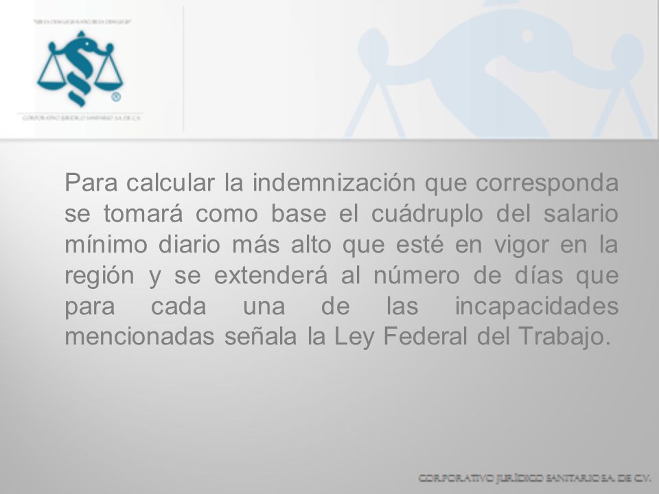 Para calcular la indemnización que corresponda se tomará como base el cuádruplo del salario mínimo diario más alto que esté en vigor en la región y se extenderá al número de días que para cada una de las incapacidades mencionadas señala la Ley Federal del Trabajo.