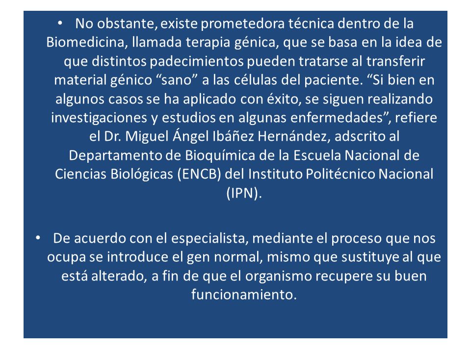 No obstante, existe prometedora técnica dentro de la Biomedicina, llamada terapia génica, que se basa en la idea de que distintos padecimientos pueden tratarse al transferir material génico sano a las células del paciente. Si bien en algunos casos se ha aplicado con éxito, se siguen realizando investigaciones y estudios en algunas enfermedades , refiere el Dr. Miguel Ángel Ibáñez Hernández, adscrito al Departamento de Bioquímica de la Escuela Nacional de Ciencias Biológicas (ENCB) del Instituto Politécnico Nacional (IPN).