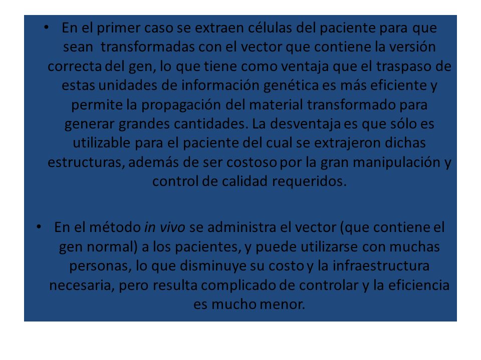 En el primer caso se extraen células del paciente para que sean transformadas con el vector que contiene la versión correcta del gen, lo que tiene como ventaja que el traspaso de estas unidades de información genética es más eficiente y permite la propagación del material transformado para generar grandes cantidades. La desventaja es que sólo es utilizable para el paciente del cual se extrajeron dichas estructuras, además de ser costoso por la gran manipulación y control de calidad requeridos.
