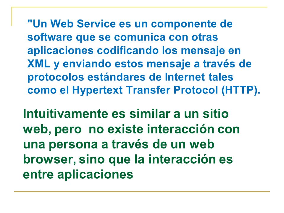 Un Web Service es un componente de software que se comunica con otras aplicaciones codificando los mensaje en XML y enviando estos mensaje a través de protocolos estándares de Internet tales como el Hypertext Transfer Protocol (HTTP).