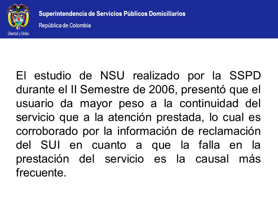 El estudio de NSU realizado por la SSPD durante el II Semestre de 2006, presentó que el usuario da mayor peso a la continuidad del servicio que a la atención prestada, lo cual es corroborado por la información de reclamación del SUI en cuanto a que la falla en la prestación del servicio es la causal más frecuente.