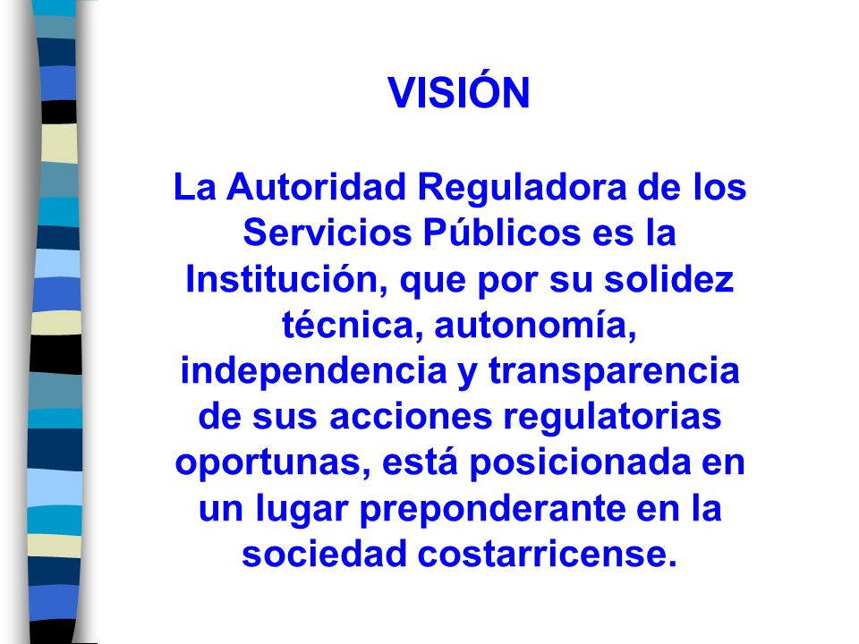VISIÓN La Autoridad Reguladora de los Servicios Públicos es la Institución, que por su solidez técnica, autonomía, independencia y transparencia de sus acciones regulatorias oportunas, está posicionada en un lugar preponderante en la sociedad costarricense.