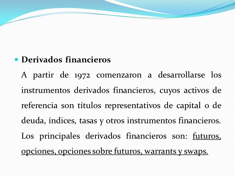 Derivados financieros__________________________ A partir de 1972 comenzaron a desarrollarse los instrumentos derivados financieros, cuyos activos de referencia son títulos representativos de capital o de deuda, índices, tasas y otros instrumentos financieros.