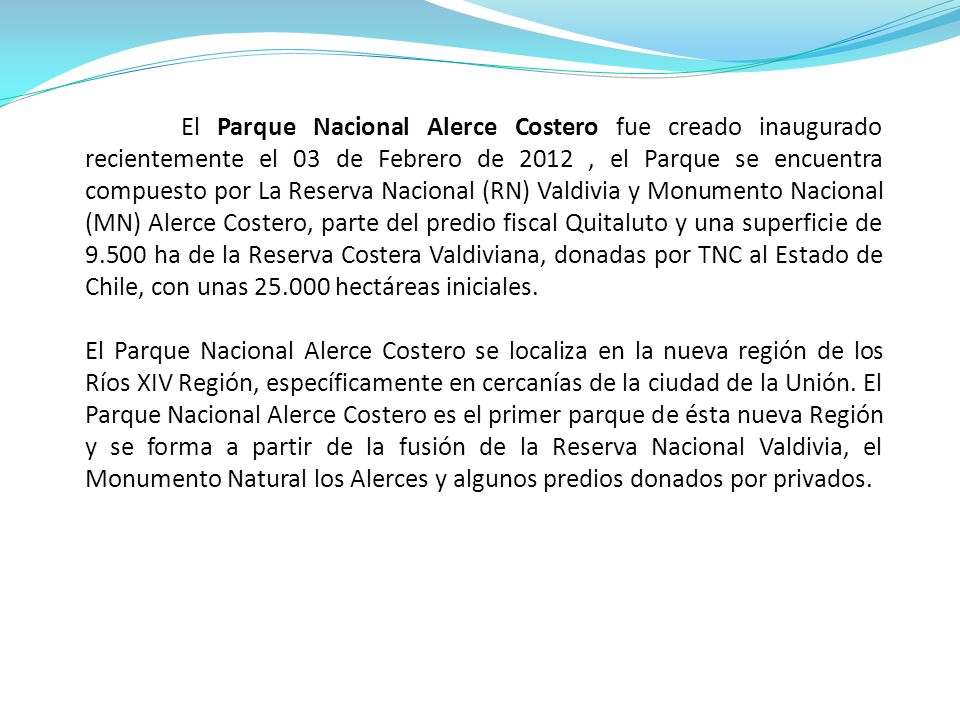 El Parque Nacional Alerce Costero fue creado inaugurado recientemente el 03 de Febrero de 2012 , el Parque se encuentra compuesto por La Reserva Nacional (RN) Valdivia y Monumento Nacional (MN) Alerce Costero, parte del predio fiscal Quitaluto y una superficie de ha de la Reserva Costera Valdiviana, donadas por TNC al Estado de Chile, con unas hectáreas iniciales.