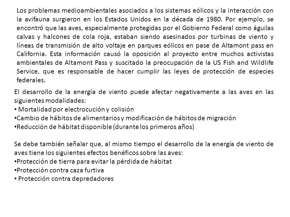 Los problemas medioambientales asociados a los sistemas eólicos y la interacción con la avifauna surgieron en los Estados Unidos en la década de Por ejemplo, se encontró que las aves, especialmente protegidas por el Gobierno Federal como águilas calvas y halcones de cola roja, estaban siendo asesinados por turbinas de viento y líneas de transmisión de alto voltaje en parques eólicos en pase de Altamont pass en California. Esta información causó la oposición al proyecto entre muchos activistas ambientales de Altamont Pass y suscitado la preocupación de la US Fish and Wildlife Service, que es responsable de hacer cumplir las leyes de protección de especies federales.
