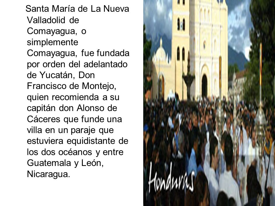 Santa María de La Nueva Valladolid de Comayagua, o simplemente Comayagua, fue fundada por orden del adelantado de Yucatán, Don Francisco de Montejo, quien recomienda a su capitán don Alonso de Cáceres que funde una villa en un paraje que estuviera equidistante de los dos océanos y entre Guatemala y León, Nicaragua.