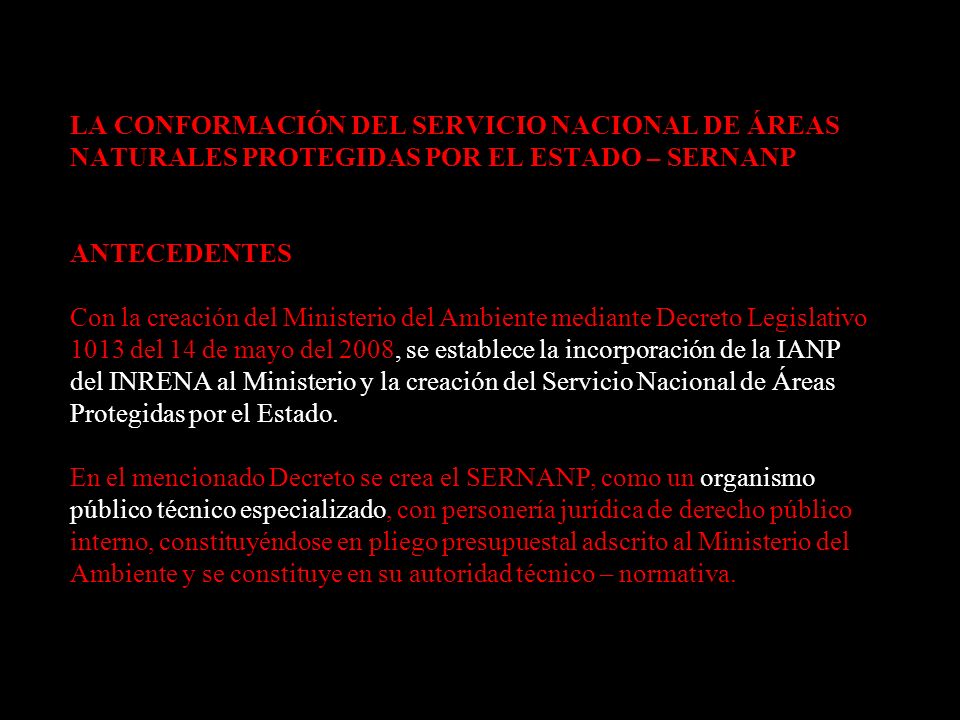 LA CONFORMACIÓN DEL SERVICIO NACIONAL DE ÁREAS NATURALES PROTEGIDAS POR EL ESTADO – SERNANP ANTECEDENTES Con la creación del Ministerio del Ambiente mediante Decreto Legislativo 1013 del 14 de mayo del 2008, se establece la incorporación de la IANP del INRENA al Ministerio y la creación del Servicio Nacional de Áreas Protegidas por el Estado.