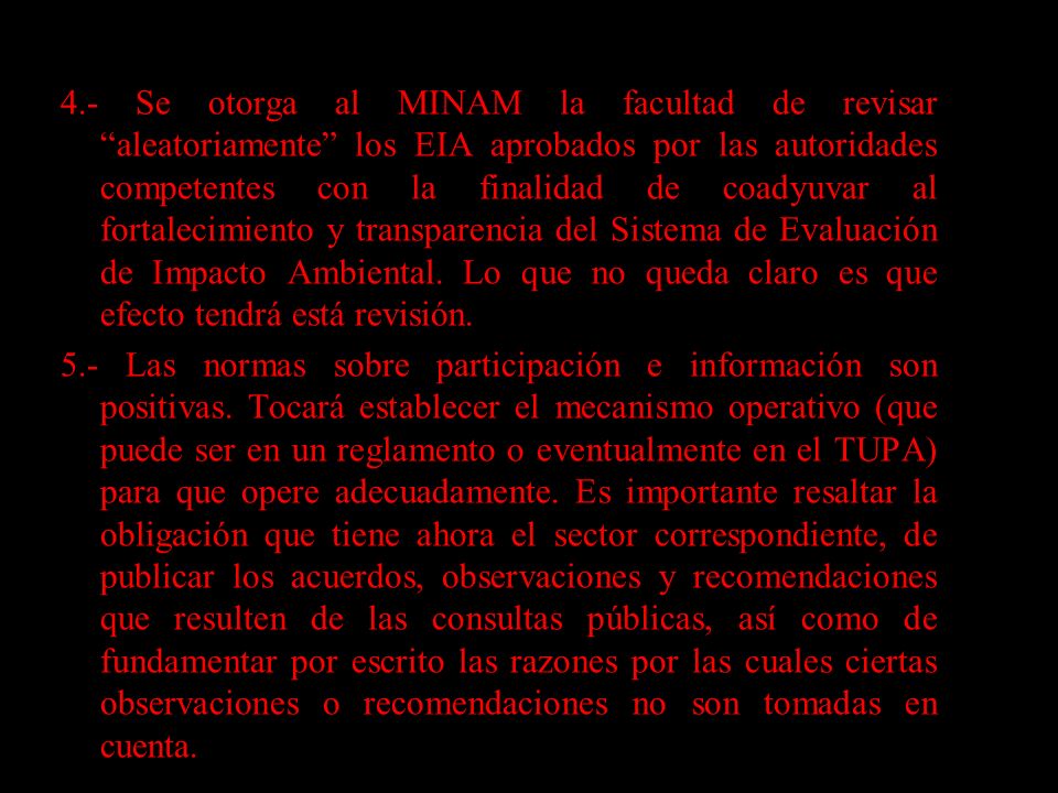 4.- Se otorga al MINAM la facultad de revisar aleatoriamente los EIA aprobados por las autoridades competentes con la finalidad de coadyuvar al fortalecimiento y transparencia del Sistema de Evaluación de Impacto Ambiental. Lo que no queda claro es que efecto tendrá está revisión.