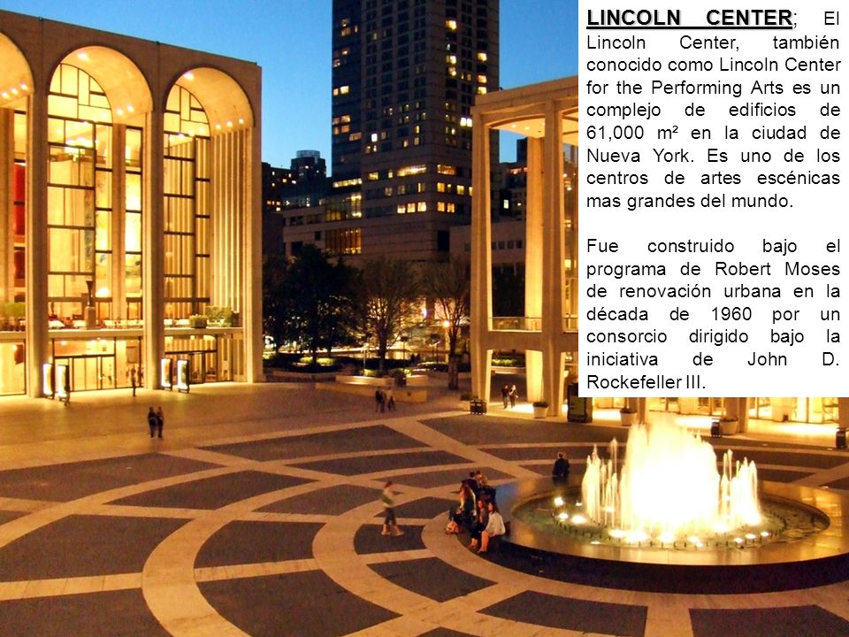 LINCOLN CENTER; El Lincoln Center, también conocido como Lincoln Center for the Performing Arts es un complejo de edificios de 61,000 m² en la ciudad de Nueva York. Es uno de los centros de artes escénicas mas grandes del mundo.